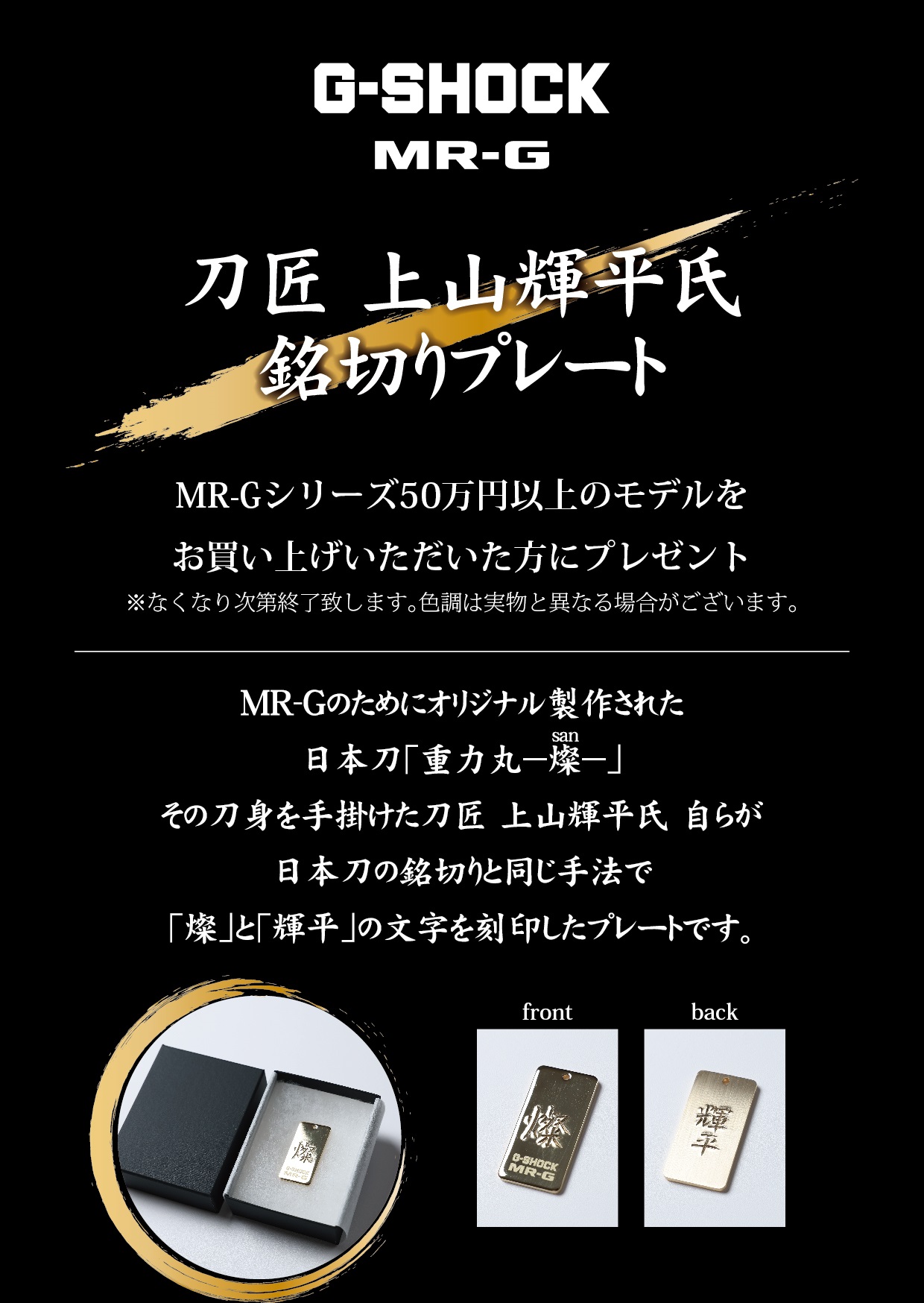 MR-G 50万円以上の商品をお買い上げのお客様に、銘切りプレートをプレゼント致します。<br />
<br />
MR-Gのためにオリジナル製作された日本刀「重力丸-燦-」<br />
その刀身を手掛けた刀匠 上山輝平氏自らが日本刀の銘切りと同じ手法で「燦」と「輝平」の文字を刻印したプレートです。<br />
<br />
<br />
数に限りがございますので、なくなり次第終了とさせていただきます。<br />
<br />
詳しくは店頭係員までお尋ねくださいませ。